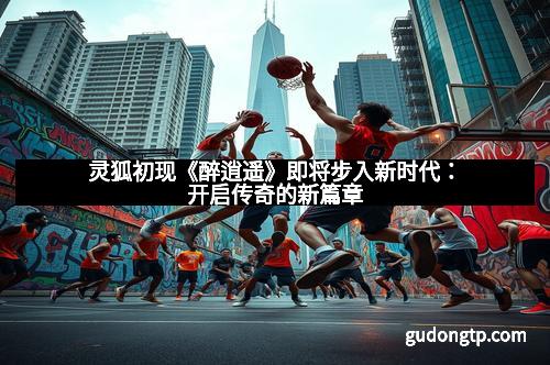 灵狐初现《醉逍遥》即将步入新时代：开启传奇的新篇章